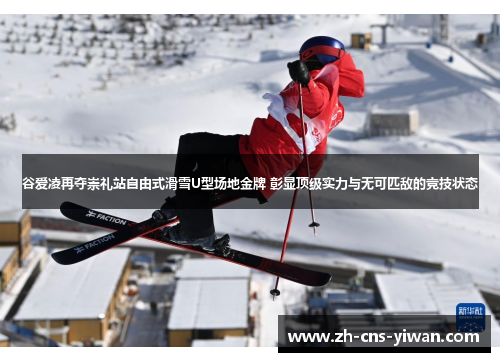 谷爱凌再夺崇礼站自由式滑雪U型场地金牌 彰显顶级实力与无可匹敌的竞技状态