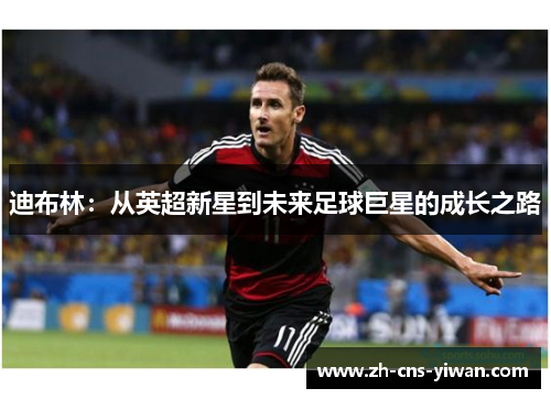迪布林:从英超新星到未来足球巨星的成长之路 迪布林:从英超新星到未来足球巨星的成长之路