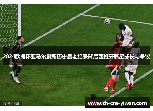 2024欧洲杯亚马尔刷新历史最老纪录背后西班牙新星成长与争议