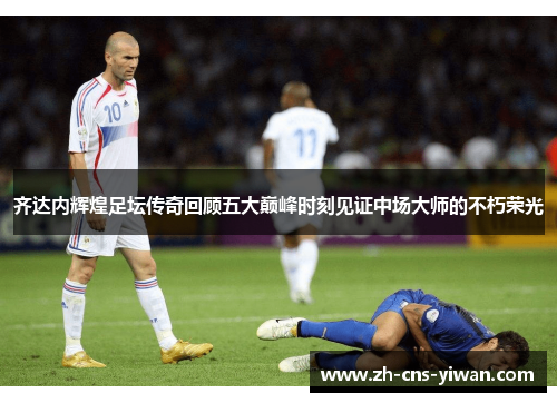 齐达内辉煌足坛传奇回顾五大巅峰时刻见证中场大师的不朽荣光