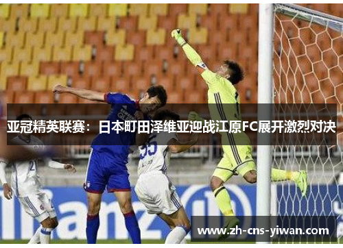 亚冠精英联赛:日本町田泽维亚迎战江原FC展开激烈对决 亚冠精英联赛:日本町田泽维亚迎战江原FC展开激烈对决